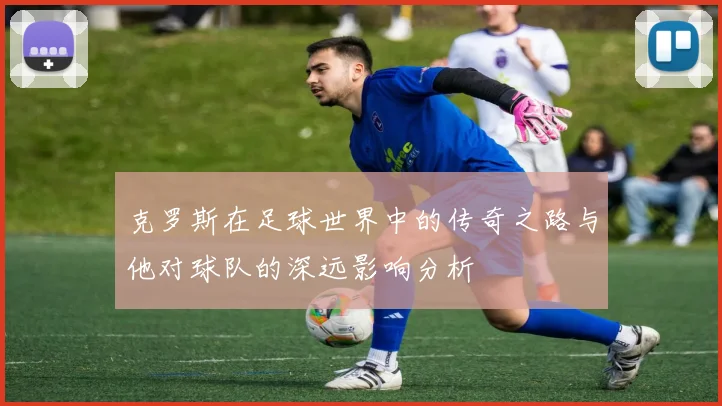 克罗斯在足球世界中的传奇之路与他对球队的深远影响分析