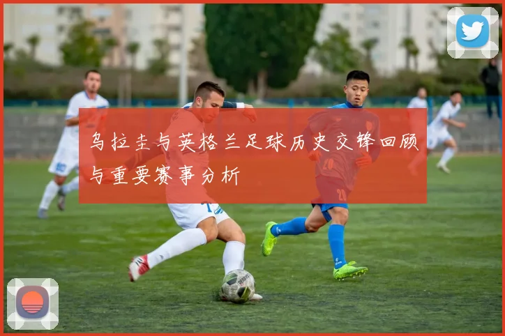 乌拉圭与英格兰足球历史交锋回顾与重要赛事分析