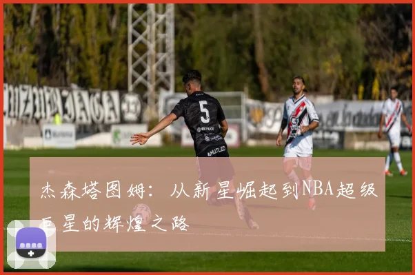 杰森塔图姆：从新星崛起到NBA超级巨星的辉煌之路