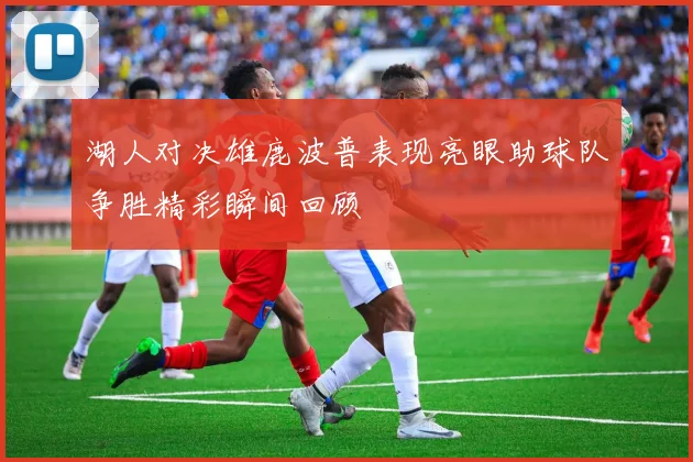 湖人对决雄鹿波普表现亮眼助球队争胜精彩瞬间回顾