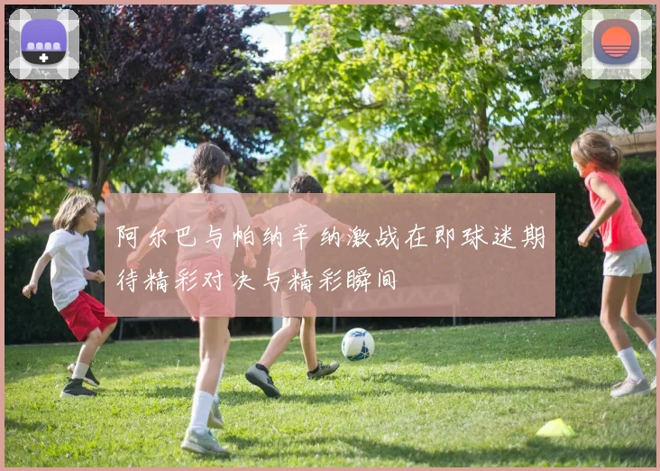 阿尔巴与帕纳辛纳激战在即球迷期待精彩对决与精彩瞬间