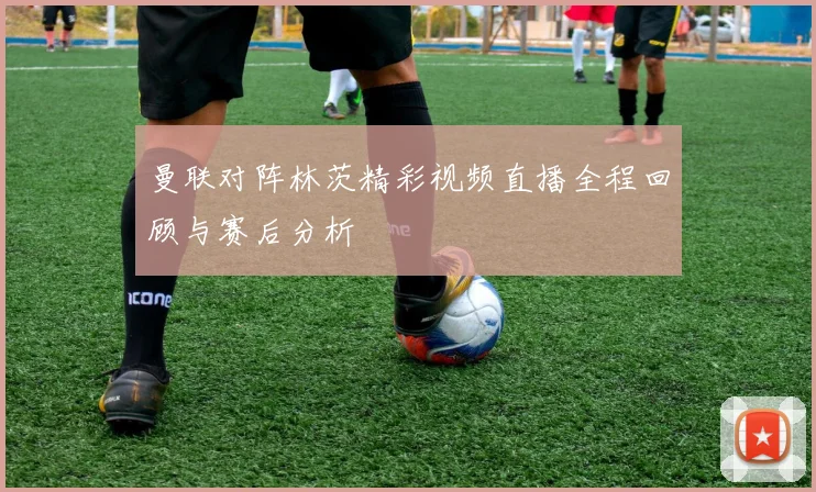 曼联对阵林茨精彩视频直播全程回顾与赛后分析