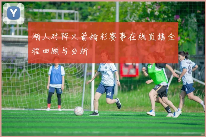 湖人对阵火箭精彩赛事在线直播全程回顾与分析