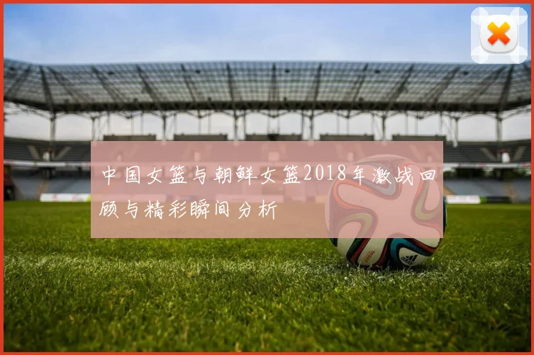 中国女篮与朝鲜女篮2018年激战回顾与精彩瞬间分析