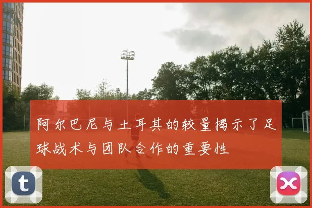 阿尔巴尼与土耳其的较量揭示了足球战术与团队合作的重要性