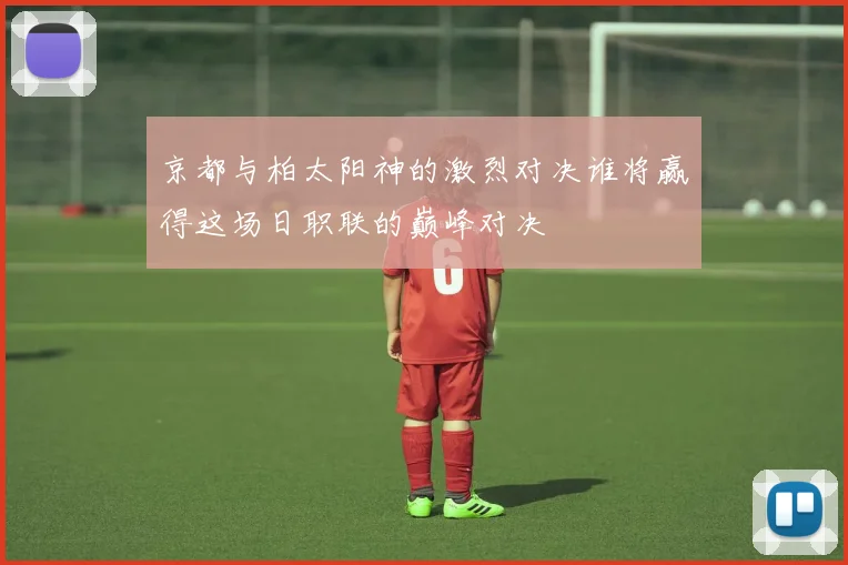 京都与柏太阳神的激烈对决谁将赢得这场日职联的巅峰对决