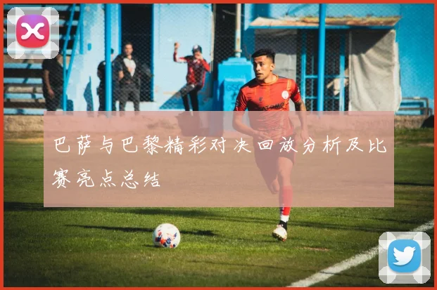 巴萨与巴黎精彩对决回放分析及比赛亮点总结